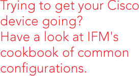 Trying to get your Cisco device going? Have a look at IFM's cookbook of common configurations.