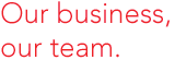 Our business, our team.